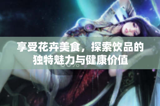 享受花卉美食，探索饮品的独特魅力与健康价值