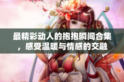 最精彩动人的抱抱瞬间合集，感受温暖与情感的交融