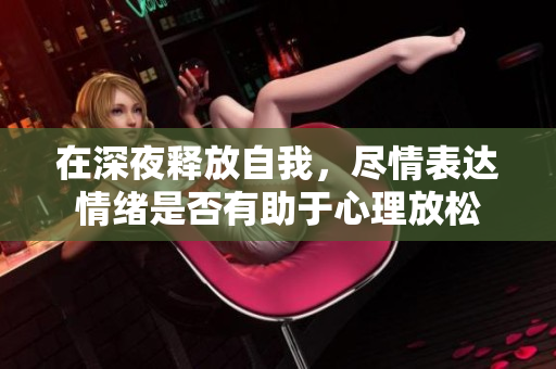 在深夜释放自我，尽情表达情绪是否有助于心理放松
