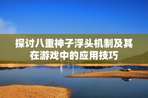 探讨八重神子浮头机制及其在游戏中的应用技巧