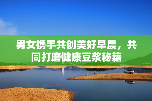 男女携手共创美好早晨，共同打磨健康豆浆秘籍