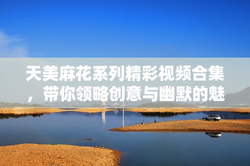天美麻花系列精彩视频合集，带你领略创意与幽默的魅力