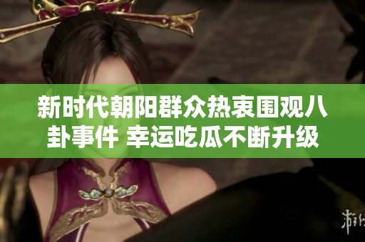 新时代朝阳群众热衷围观八卦事件 幸运吃瓜不断升级