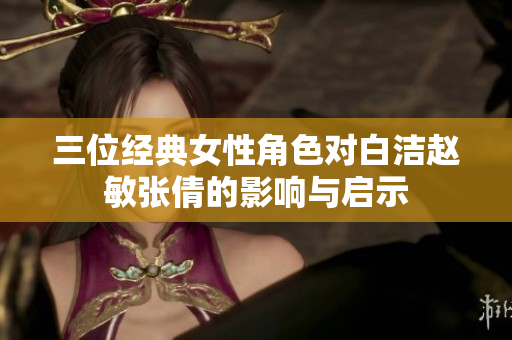 三位经典女性角色对白洁赵敏张倩的影响与启示