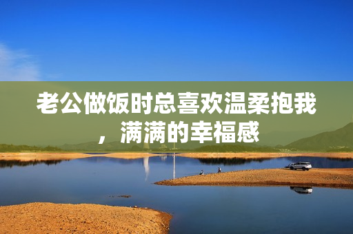 老公做饭时总喜欢温柔抱我，满满的幸福感
