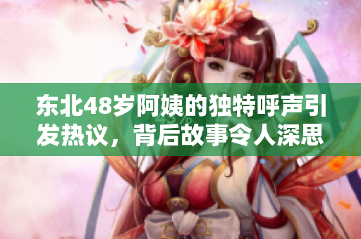 东北48岁阿姨的独特呼声引发热议，背后故事令人深思