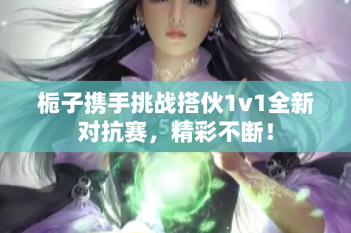 栀子携手挑战搭伙1v1全新对抗赛，精彩不断！