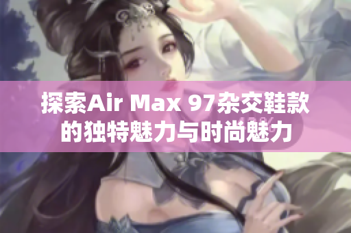 探索Air Max 97杂交鞋款的独特魅力与时尚魅力