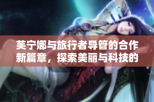 芙宁娜与旅行者导管的合作新篇章，探索美丽与科技的结合