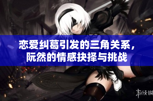 恋爱纠葛引发的三角关系，阮然的情感抉择与挑战