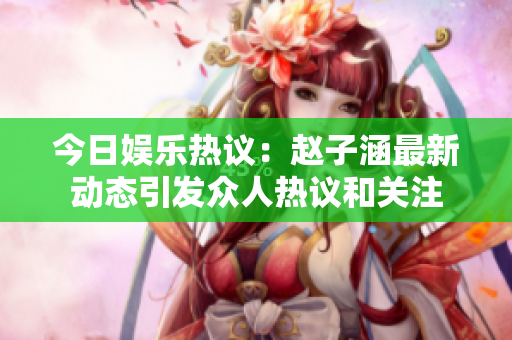 今日娱乐热议：赵子涵最新动态引发众人热议和关注