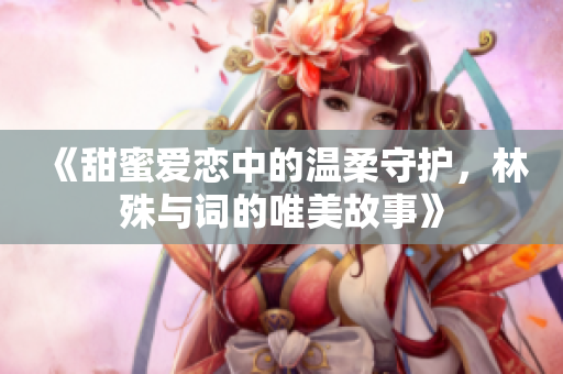《甜蜜爱恋中的温柔守护，林殊与词的唯美故事》
