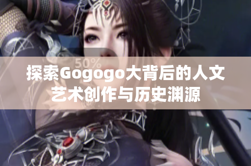 探索Gogogo大背后的人文艺术创作与历史渊源