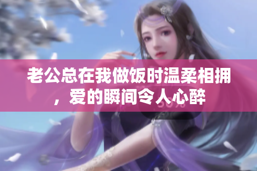 老公总在我做饭时温柔相拥，爱的瞬间令人心醉