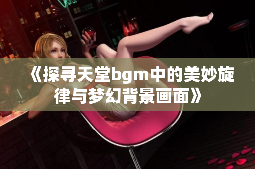 《探寻天堂bgm中的美妙旋律与梦幻背景画面》