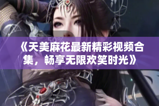 《天美麻花最新精彩视频合集，畅享无限欢笑时光》