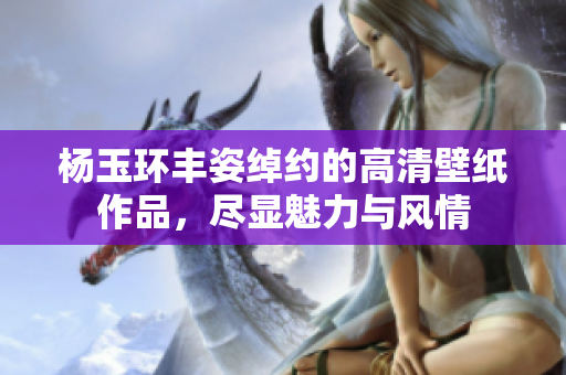 杨玉环丰姿绰约的高清壁纸作品，尽显魅力与风情