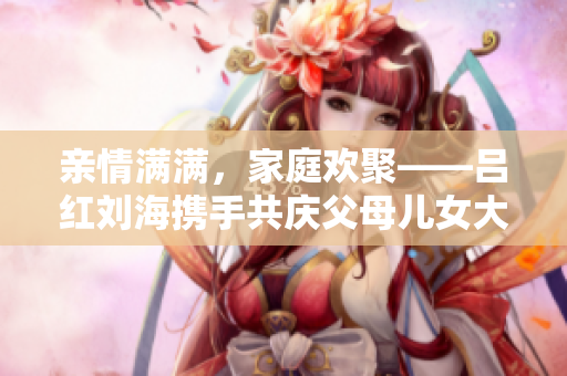 亲情满满，家庭欢聚——吕红刘海携手共庆父母儿女大联欢