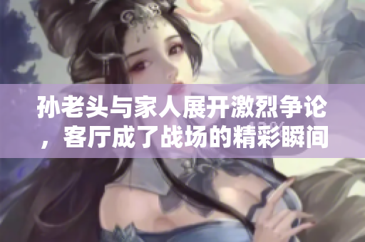 孙老头与家人展开激烈争论，客厅成了战场的精彩瞬间