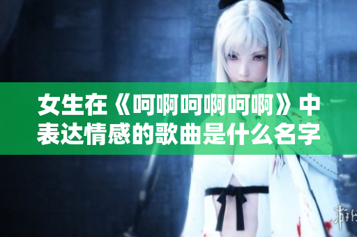 女生在《呵啊呵啊呵啊》中表达情感的歌曲是什么名字
