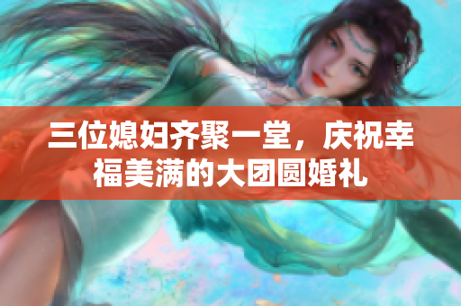 三位媳妇齐聚一堂，庆祝幸福美满的大团圆婚礼