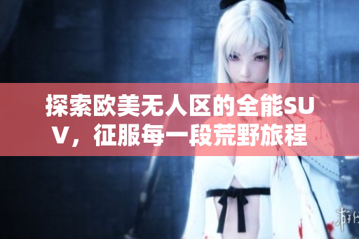 探索欧美无人区的全能SUV，征服每一段荒野旅程