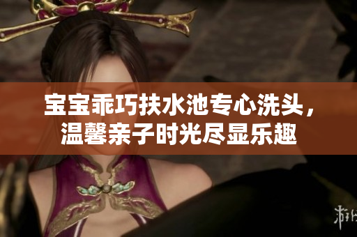 宝宝乖巧扶水池专心洗头，温馨亲子时光尽显乐趣