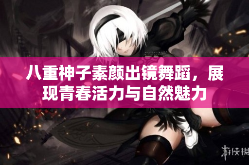 八重神子素颜出镜舞蹈，展现青春活力与自然魅力