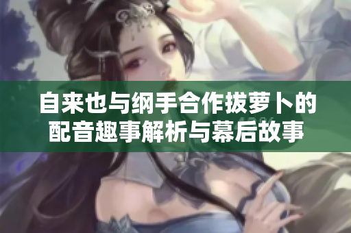 自来也与纲手合作拔萝卜的配音趣事解析与幕后故事