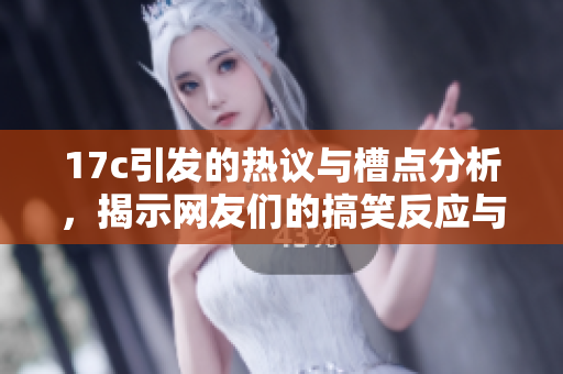 17c引发的热议与槽点分析，揭示网友们的搞笑反应与深度思考