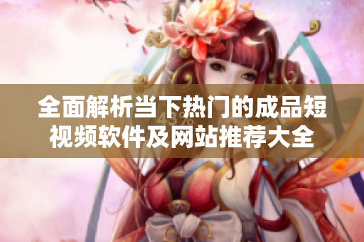 全面解析当下热门的成品短视频软件及网站推荐大全