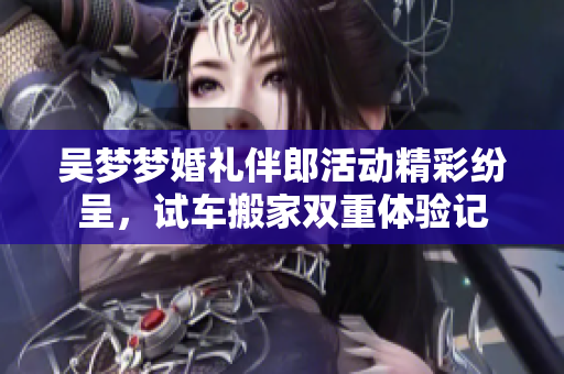 吴梦梦婚礼伴郎活动精彩纷呈，试车搬家双重体验记