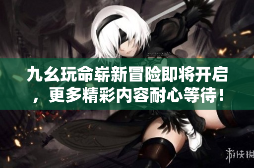 九幺玩命崭新冒险即将开启，更多精彩内容耐心等待！
