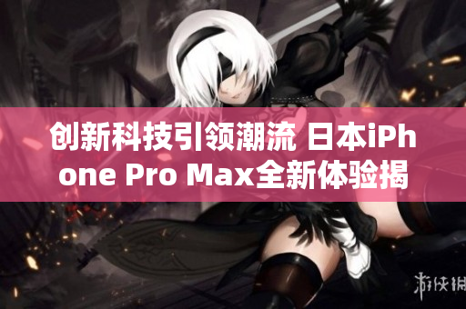 创新科技引领潮流 日本iPhone Pro Max全新体验揭晓