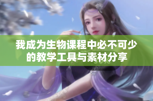 我成为生物课程中必不可少的教学工具与素材分享