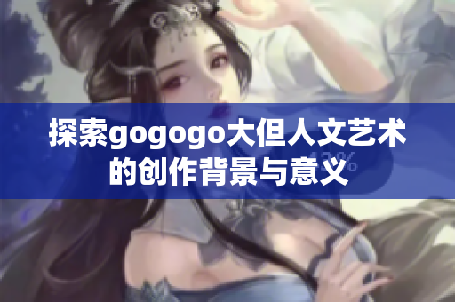 探索gogogo大但人文艺术的创作背景与意义