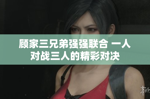 顾家三兄弟强强联合 一人对战三人的精彩对决