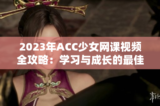 2023年ACC少女网课视频全攻略：学习与成长的最佳选择