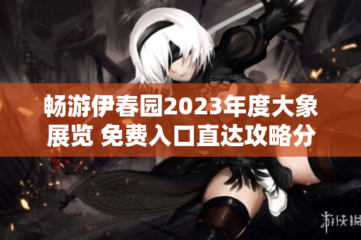 畅游伊春园2023年度大象展览 免费入口直达攻略分享