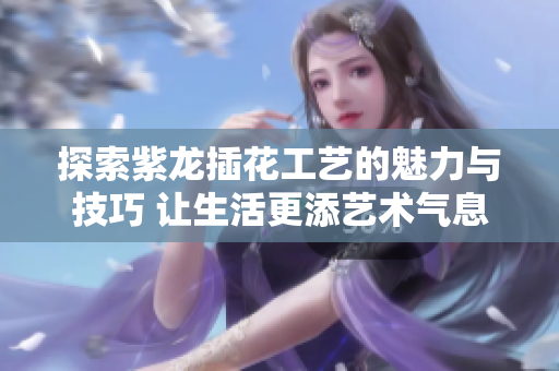 探索紫龙插花工艺的魅力与技巧 让生活更添艺术气息