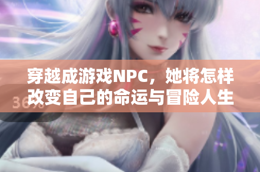 穿越成游戏NPC，她将怎样改变自己的命运与冒险人生