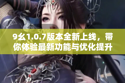 9幺1.0.7版本全新上线，带你体验最新功能与优化提升