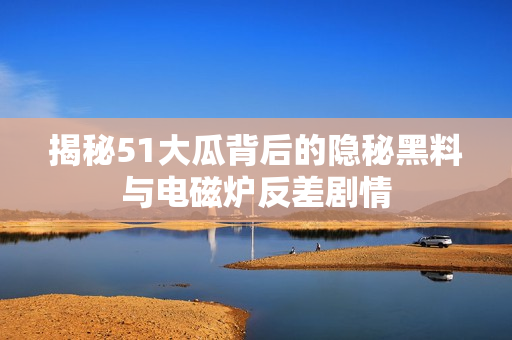 揭秘51大瓜背后的隐秘黑料与电磁炉反差剧情