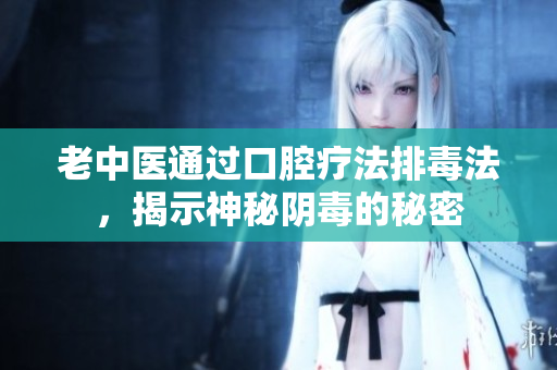 老中医通过口腔疗法排毒法，揭示神秘阴毒的秘密