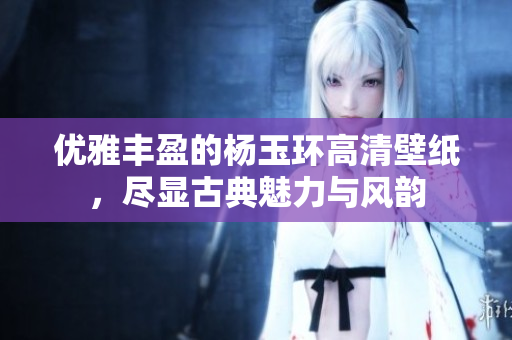 优雅丰盈的杨玉环高清壁纸，尽显古典魅力与风韵