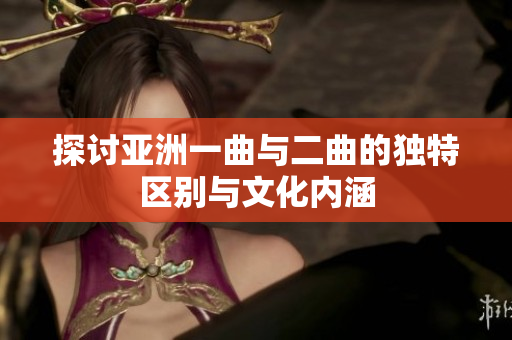探讨亚洲一曲与二曲的独特区别与文化内涵