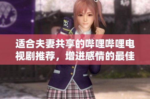 适合夫妻共享的哔哩哔哩电视剧推荐，增进感情的最佳选择
