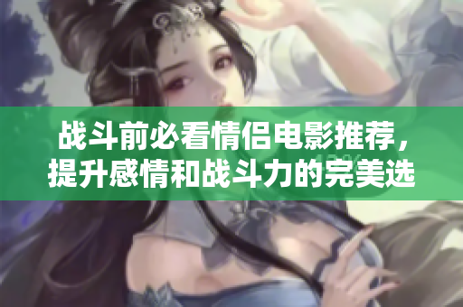 战斗前必看情侣电影推荐，提升感情和战斗力的完美选择