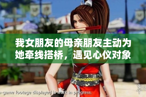 我女朋友的母亲朋友主动为她牵线搭桥，遇见心仪对象的故事