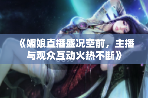 《媚娘直播盛况空前，主播与观众互动火热不断》